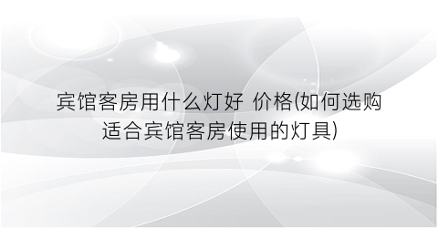 宾馆客房用什么灯好 价格(如何选购适合宾馆客房使用的灯具)